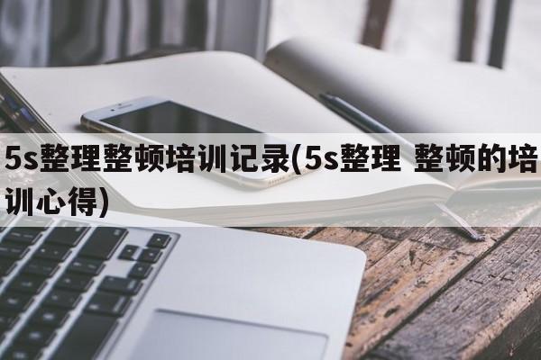 5s整理整顿培训记录(5s整理 整顿的培训心得)